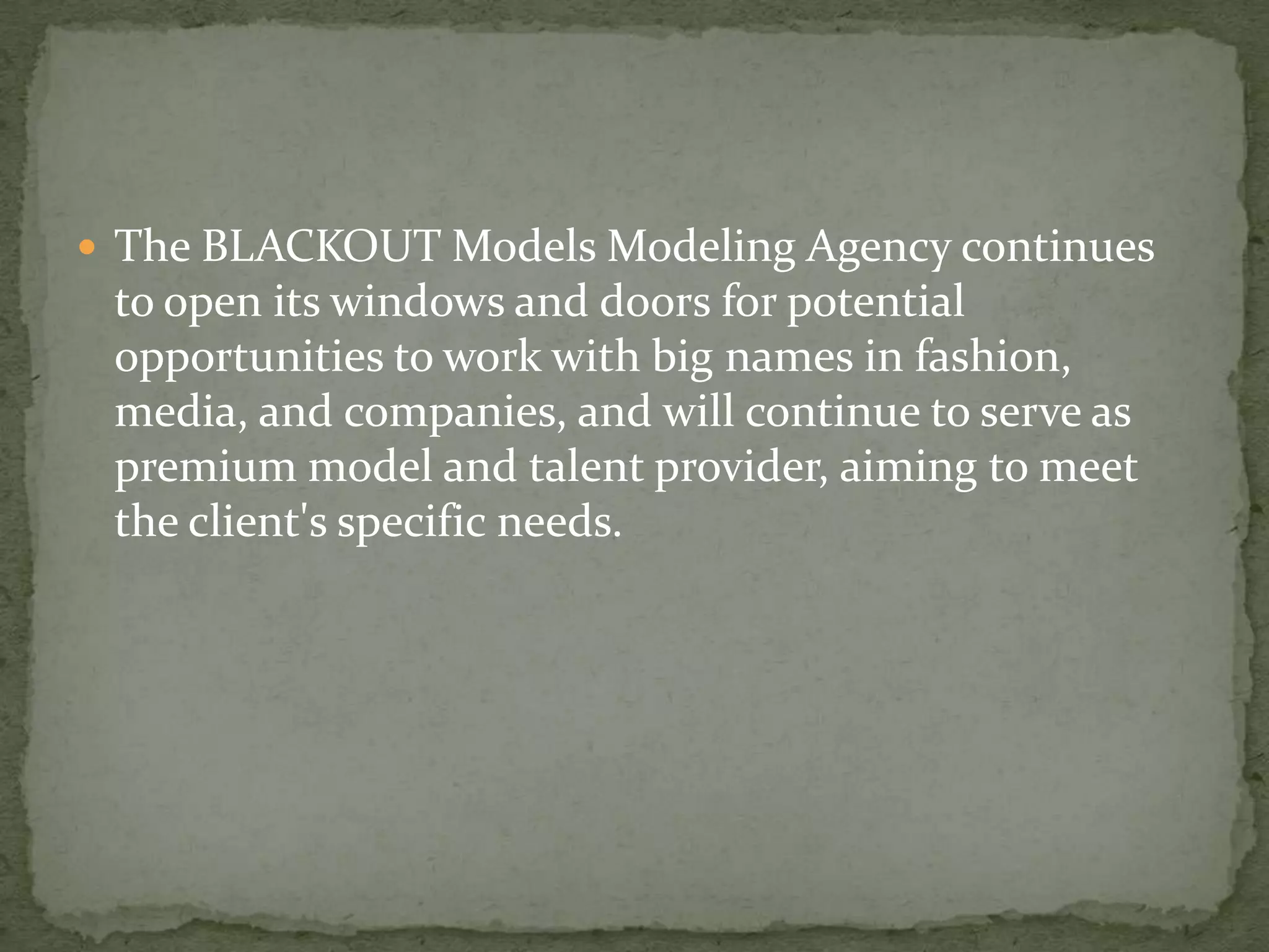  The BLACKOUT Models Modeling Agency continues
 to open its windows and doors for potential
 opportunities to work with big names in fashion,
 media, and companies, and will continue to serve as
 premium model and talent provider, aiming to meet
 the client's specific needs.
 