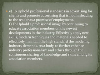  e) To Uphold professional standards in advertising for
 clients and promote advertising that is not misleading
 to the reader as a promise of employment.
 f) To Uphold a professional image by continuing to
 educate association members on the newest
 developments in the industry. Effectively apply new
 skills, modern techniques and materials needed to
 effectively maintain the high standard the modeling
 industry demands. As a body, to further enhance
 industry professionalism and ethics through the
 continuous sharing of knowledge and skills among its
 association members.
 