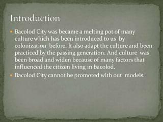  Bacolod City was became a melting pot of many
  culture which has been introduced to us by
  colonization before. It also adapt the culture and been
  practiced by the passing generation. And culture was
  been broad and widen because of many factors that
  influenced the citizen living in bacolod.
 Bacolod City cannot be promoted with out models.
 