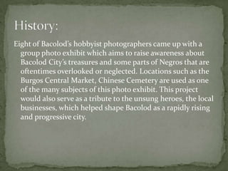 Eight of Bacolod’s hobbyist photographers came up with a
  group photo exhibit which aims to raise awareness about
  Bacolod City’s treasures and some parts of Negros that are
  oftentimes overlooked or neglected. Locations such as the
  Burgos Central Market, Chinese Cemetery are used as one
  of the many subjects of this photo exhibit. This project
  would also serve as a tribute to the unsung heroes, the local
  businesses, which helped shape Bacolod as a rapidly rising
  and progressive city.
 