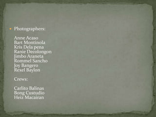  Photographers:

  Anne Acaso
  Bart Montinola
  Kris Dela pena
  Ranie Decolongon
  Jimbo Araneta
  Rommel Sancho
  Joy Bangero
  Rexel Baylon
  Crews:
  Carlito Balinas
  Bong Custudio
  Heiz Macairan
 
