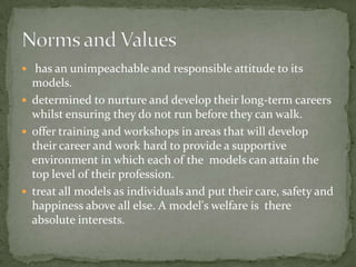  has an unimpeachable and responsible attitude to its
  models.
 determined to nurture and develop their long-term careers
  whilst ensuring they do not run before they can walk.
 offer training and workshops in areas that will develop
  their career and work hard to provide a supportive
  environment in which each of the models can attain the
  top level of their profession.
 treat all models as individuals and put their care, safety and
  happiness above all else. A model's welfare is there
  absolute interests.
 