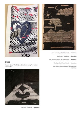 Elvyra
France ;  from " The Bridges of Madison county " by Robert
James Waller
I like this!/ Klaudia pl ― ANONYMOUS
Very interesting :D! / WiktoriaPL ― ANONYMOUS
Really cool!/ Klaudia pl ― ANONYMOUS
Very creative! :) Jennie, the Netherlands ― ANONYMOUS
Really good job!/Sara, Poland ― ANONYMOUS
Your work is greeat! Good job!/Matylda,Poland
― ANONYMOUS
 