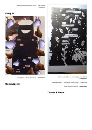 This idea is very interesting for me ;) Vicki Poland
― WICIA2100
Fanny, Fr
That's funny I like it!/ Klaudia pl ― ANONYMOUS
Blackout poetry
it's so creative! You are artist! /Agata from Poland
― ANONYMOUS
You have a talent ! It is awesome ! Vicki Poland ;) ― WICIA2100
It's so beautiful Giota GR ― ANONYMOUS
Thomas J, France
 