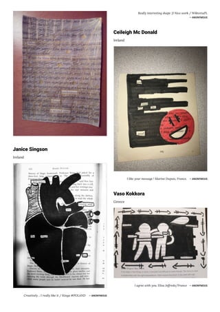 Janice Singson
Ireland
Creatively .. I really like it / Kinga #POLAND ― ANONYMOUS
Really interesting shape :)! Nice work / WiktoriaPL
― ANONYMOUS
Ceileigh Mc Donald
Ireland
I like your message ! Marine Dupuis, France. ― ANONYMOUS
Vaso Kokkora
Greece
I agree with you. Elisa Joffredo/France ― ANONYMOUS
 