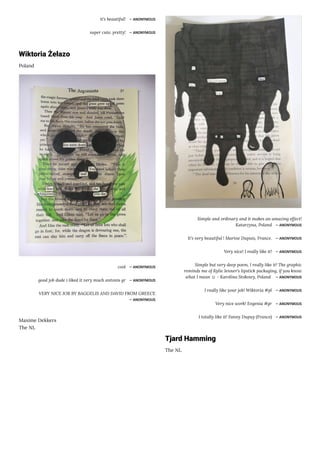 it's beautiful! ― ANONYMOUS
super cute, pretty! ― ANONYMOUS
Wiktoria Żelazo
Poland
cool ― ANONYMOUS
good job dude i liked it very much antonis gr ― ANONYMOUS
VERY NICE JOB BY BAGGELIS AND DAVID FROM GREECE
― ANONYMOUS
Maxime Dekkers
The NL
Simple and ordinary and it makes an amazing effect!
Katarzyna, Poland ― ANONYMOUS
It's very beautiful ! Marine Dupuis, France. ― ANONYMOUS
Very nice! I really like it! ― ANONYMOUS
Simple but very deep poem, I really like it! The graphic
reminds me of Kylie Jenner's lipstick packaging, if you know
what I mean ☺ - Karolina Stokowy, Poland ― ANONYMOUS
I really like your job! Wiktoria #pl ― ANONYMOUS
Very nice work! Evgenia #gr ― ANONYMOUS
I totally like it! Fanny Dupuy (France) ― ANONYMOUS
Tjard Hamming
The NL
 