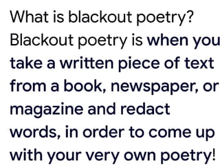 What is blackout poetry?
Blackout poetry is when you
take a written piece of text
from a book, newspaper, or
magazine and redact
words, in order to come up
with your very own poetry!
 