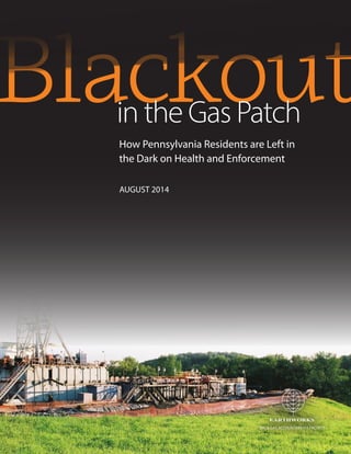 Blackoutin the Gas Patch
EARTHWORKS
TM
EARTHWORKS
TM
EARTHWORKS
TM
OIL & GAS ACCOUNTABILITY PROJECT
How Pennsylvania Residents are Left in
the Dark on Health and Enforcement
AUGUST 2014
 