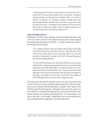 ARC Insights, Page 3
©2003 • ARC • 3 Allied Drive • Dedham, MA 02026 USA • 781-471-1000 • ARCweb.com
“FirstEnergy (FE) had and ran a state estimator every 30 minutes...FE in-
dicated that it has experienced problems with the automatic contingency
analysis operation since the system was installed in 1995. As a result, FE
operators or engineers ran contingency analysis manually rather than
automatically and were expected to do so when there were questions about
the state of the system. Investigation team interviews of FE personnel in-
dicate that the contingency analysis model was likely running but not
consulted at any point in the afternoon of August 14. “
Loss of SCADA Alarms
FirstEnergy’s SCADA system operators were not alerted concerning events
in the two hours previous to the blackout because their system stopped
processing alarm messages at 14:14 EDT. A couple of quotes from the re-
port bring out the key points:
“FE’s computer SCADA alarm and logging software failed shortly after
14:14 EDT (the last time a valid alarm came in). After that time, the FE
control room consoles did not receive any further alarms nor were there
any alarms being printed or posted on the EMS’s [Energy Management
System] alarm logging facilities.”
“At 14:41 EDT the primary server hosting the EMS alarm processing ap-
plication failed…Following preprogrammed instructions, the alarm system
application and all other EMS software running on the first server auto-
matically transferred onto the backup server. However, because the alarm
application moved intact onto the backup while still stalled and ineffective,
the backup server failed 13 minutes later, at 14:54 EDT. Accordingly, all
of the EMS applications on these two servers stopped running.”
The report also notes that the SCADA system was not running the latest
version of software, and was slated for replacement by FE. The alarm func-
tion was not restored until FE performed a complete “cold” reboot of the
SCADA system the following day. During the crisis period, the option of a
cold reboot was considered but rejected due to the need for SCADA infor-
mation during such a perilous operating period. It is interesting to note
that in this case a “hot standby” configuration did not add reliability be-
cause a faulted software application was transferred onto it.
 