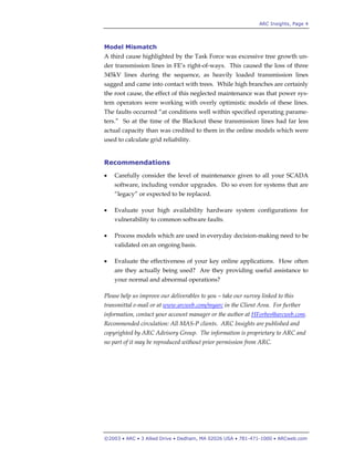 ARC Insights, Page 4
©2003 • ARC • 3 Allied Drive • Dedham, MA 02026 USA • 781-471-1000 • ARCweb.com
Model Mismatch
A third cause highlighted by the Task Force was excessive tree growth un-
der transmission lines in FE’s right-of-ways. This caused the loss of three
345kV lines during the sequence, as heavily loaded transmission lines
sagged and came into contact with trees. While high branches are certainly
the root cause, the effect of this neglected maintenance was that power sys-
tem operators were working with overly optimistic models of these lines.
The faults occurred “at conditions well within specified operating parame-
ters.” So at the time of the Blackout these transmission lines had far less
actual capacity than was credited to them in the online models which were
used to calculate grid reliability.
Recommendations
• Carefully consider the level of maintenance given to all your SCADA
software, including vendor upgrades. Do so even for systems that are
“legacy” or expected to be replaced.
• Evaluate your high availability hardware system configurations for
vulnerability to common software faults.
• Process models which are used in everyday decision-making need to be
validated on an ongoing basis.
• Evaluate the effectiveness of your key online applications. How often
are they actually being used? Are they providing useful assistance to
your normal and abnormal operations?
Please help us improve our deliverables to you – take our survey linked to this
transmittal e-mail or at www.arcweb.com/myarc in the Client Area. For further
information, contact your account manager or the author at HForbes@arcweb.com.
Recommended circulation: All MAS-P clients. ARC Insights are published and
copyrighted by ARC Advisory Group. The information is proprietary to ARC and
no part of it may be reproduced without prior permission from ARC.
 