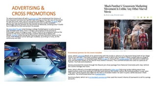 ADVERTISING &
CROSS PROMOTIONS
TV advertising kicked off with a commercial that emphasized the history of
the character and how the Panther was coming out into the rest of the world
for the first time. Also, lots of cool action and effects. Further TV spots kept
up the hip-hop musical theme and focused on the conflict between
Killmonger and the Panther for the throne of Wakanda, showing how T’Challa
has to defend his title and protect his people.
An extended TV spot aired during a college football game in early January
that showed a bit more, from T’Challa’s assumption of the throne to
Killmonger’s plans to stage a coup. There’s more of an emphasis here on the
women in the story, from the king’s mother Ramonda to Nakia and
Okoye. Another aired during the Grammys and was therefore heavy on the
music from Kendrick Lamar (who got snubbed, according to many, at the
ceremony) and SZA.
Promotional partners for the movie included:
Lexus, which released details of its partnership with the studio in advance of a big event being held at San Diego
Comic-Con last year. That deal included a graphic novel in which the carmaker’s latest models play an integral
role. It also included a co-branded Super Bowl TV spot to show off the LC500 model that debuted at SEMA last
year and was also shown at the Detroit Auto Show in January. That commercial was also used as a paid ad on
Twitter, YouTube and elsewhere.
Disney promoted the movie through the Noovie pre-show package from National Cinemedia with clips, behind-
the-scenes footage and more.
Brisk, which offered co-branded packaging and produced a video spot featuring Jordan talking about how
opportunities come from putting in the hard work behind-the-scenes, before the finished product is ever seen.
That spot is kind of great and might be the best co-branded media I’ve seen in quite a while because it feels
authentic. The drink brand alma ran a sweepstakes.
Synchrony Bank, which ran a co-branded commercial that used the movie’s theme of teamwork to sell its savings
accounts.
 