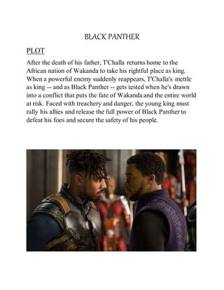 BLACK PANTHER
PLOT
After the death of his father, T'Challa returns home to the
African nation of Wakanda to take his rightful place as king.
When a powerful enemy suddenly reappears, T'Challa's mettle
as king -- and as Black Panther -- gets tested when he's drawn
into a conflict that puts the fate of Wakanda and the entire world
at risk. Faced with treachery and danger, the young king must
rally his allies and release the full power of Black Panther to
defeat his foes and secure the safety of his people.
 