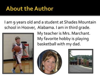 I am 9 years old and a student at Shades Mountain
school in Hoover, Alabama. I am in third grade.
                   My teacher is Mrs. Marchant.
                   My favorite hobby is playing
                   basketball with my dad.
 
