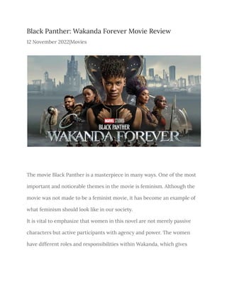 Black Panther: Wakanda Forever Movie Review
12 November 2022|Movies
The movie Black Panther is a masterpiece in many ways. One of the most
important and noticeable themes in the movie is feminism. Although the
movie was not made to be a feminist movie, it has become an example of
what feminism should look like in our society.
It is vital to emphasize that women in this novel are not merely passive
characters but active participants with agency and power. The women
have different roles and responsibilities within Wakanda, which gives
 