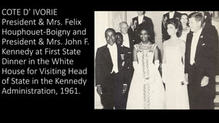 COTE D’ IVORIE
President & Mrs. Felix
Houphouet-Boigny and
President & Mrs. John F.
Kennedy at First State
Dinner in the W...