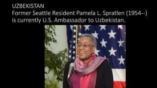 UZBEKISTAN
Former Seattle Resident Pamela L. Spratlen (1954--)
is currently U.S. Ambassador to Uzbekistan.
 