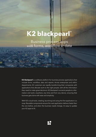 K2 blackpearl is a software platform for business process applications that
include forms, workflow, data and reports. Across enterprises and within
departments, K2 customers are rapidly transforming their companies with
applications that allocate work to the right people, with all the information
they need to make great decisions. K2 blackpearl connects people to infor-
mation and work; anywhere, any time and from any device, ensuring that
business gets done with ease and simplicity.
With K2’s visual tools, creating, launching and using the first application is a
snap. Reusable components ensure the next application delivers faster than
the one before, and when the business needs change, it’s easy to update
your K2 apps to fit.
Business process apps
with forms, workflow & data
 