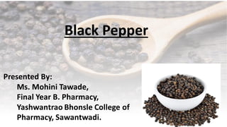 Presented By:
Ms. Mohini Tawade,
Final Year B. Pharmacy,
Yashwantrao Bhonsle College of
Pharmacy, Sawantwadi.
Black Pepper
 