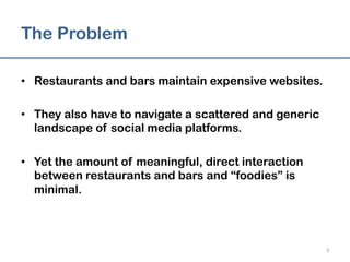 The Problem
•  Restaurants and bars maintain expensive websites.
•  They also have to navigate a scattered and generic
landscape of social media platforms.
•  Yet the amount of meaningful, direct interaction
between restaurants and bars and “foodies” is
minimal.
3	
  
 