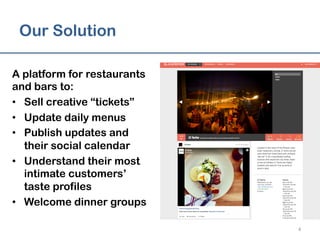 Our Solution
A platform for restaurants
and bars to:
•  Sell creative “tickets”
•  Update daily menus
•  Publish updates and
their social calendar
•  Understand their most
intimate customers’
taste profiles
•  Welcome dinner groups
4	
  
 