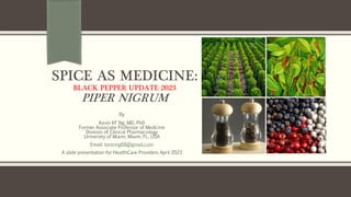 SPICE AS MEDICINE:
BLACK PEPPER UPDATE 2023
PIPER NIGRUM
By
Kevin KF Ng, MD, PhD
Former Associate Professor of Medicine
Division of Clinical Pharmacology
University of Miami, Miami, FL, USA
Email: kevinng68@gmail.com
A slide presentation for HealthCare Providers April 2023
 