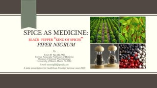 SPICE AS MEDICINE:
BLACK PEPPER “KING OF SPICES”
PIPER NIGRUM
By
Kevin KF Ng, MD, PhD
Former Associate Professor of Medicine
Division of Clinical Pharmacology
University of Miami, Miami, FL, USA
Email: kevinng68@gmail.com
A slide presentation for HealthCare Provider Seminar June 2019
 