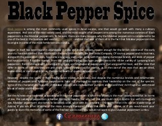 Black pepper is among the most commonly used spices in Asian cuisine, one that would go well with many a culinary
experiment. And one of the most widely used, and the most sought after peppercorns among the numerous varieties of black
peppercorn is the Malabar peppercorn. To be sure, there are many reasons why the Malabar peppercorn is considered to be
one of the best in the business and used in chef recipes - and not the least of them all is the fact that Malabar peppercorn has
its origins in some of the most fertile terrains in India.
Pepper in itself has been found in abundance in India and Indian recipes, reason enough for the British colonies of the early
years to have established their foothold in the subcontinent with the East India Company. Of course, pepper and its business,
along with the associated spices, has come a long way ever since, what with there being numerous brands and kinds of pepper
that have come to flood the market. From the uniquely tingling Szechuan peppercorn to the milder variety of Lampong black
peppercorn from Indonesia with its unique fragrance, and Madagascar peppercorns that are good for meat, and the ones that
differ in terms of the way they are processed before they get to the market, as in the case of the ones that are air-dried,
freeze-dried, or marinated in brine, there is no dearth of quality peppercorns.
However, despite the years of their having been traded in business, and despite the numerous brands and innumerable
varieties of peppercorns, Malabar peppercorns have still managed to maintain their leadership on the rest of the species.
Some of the characteristic features of Malabar peppercorns include their pungent aroma and their rich fragrance with mixed
traces of cedar and the berries.
But the richness and freshness associated with Malabar peppercorn is what this variety is the most widely noted for. In terms
of size, this variety of peppercorn is neither too big to handle, nor so small that you could miss it. And in line with its medium
size, Malabar peppercorn also tends to be widely used, what with its versatility coming into force in its use on a wide range of
cuisine. If you are a fan of some of the more strongly flavoured dishes that relish your palates, or if you would want your
guests to store the memories of some of the freshest spices ever, you would not want to give Malabar peppercorn a miss.
 