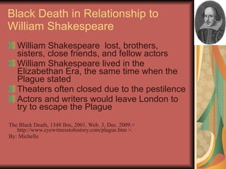 Black Death in Relationship to William Shakespeare William Shakespeare  lost, brothers, sisters, close friends, and fellow actors William Shakespeare lived in the Elizabethan Era, the same time when the Plague stated Theaters often closed due to the pestilence Actors and writers would leave London to try to escape the Plague The Black Death, 1348 Ibis, 2001. Web. 3, Dec. 2009.< http://www.eyewitnesstohistory.com/plague.htm >. By: Michelle 