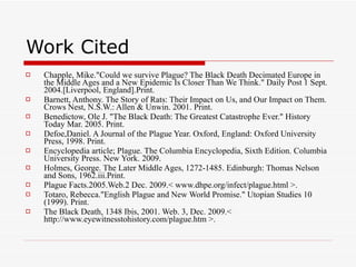 Work Cited Chapple, Mike."Could we survive Plague? The Black Death Decimated Europe in the Middle Ages and a New Epidemic Is Closer Than We Think." Daily Post 1 Sept. 2004.[Liverpool, England].Print. Barnett, Anthony. The Story of Rats: Their Impact on Us, and Our Impact on Them. Crows Nest, N.S.W.: Allen & Unwin. 2001. Print. Benedictow, Ole J. "The Black Death: The Greatest Catastrophe Ever." History Today Mar. 2005. Print. Defoe,Daniel. A Journal of the Plague Year. Oxford, England: Oxford University Press, 1998. Print. Encyclopedia article; Plague. The Columbia Encyclopedia, Sixth Edition. Columbia University Press. New York. 2009. Holmes, George. The Later Middle Ages, 1272-1485. Edinburgh: Thomas Nelson and Sons, 1962.iii.Print. Plague Facts.2005.Web.2 Dec. 2009.< www.dhpe.org/infect/plague.html >. Totaro, Rebecca."English Plague and New World Promise." Utopian Studies 10 (1999). Print. The Black Death, 1348 Ibis, 2001. Web. 3, Dec. 2009.< http://www.eyewitnesstohistory.com/plague.htm >. 