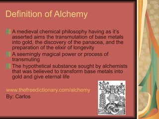 Definition of Alchemy A medieval chemical philosophy having as it’s asserted aims the transmutation of base metals into gold, the discovery of the panacea, and the preparation of the elixir of longevity  A seemingly magical power or process of transmuting The hypothetical substance sought by alchemists that was believed to transform base metals into gold and give eternal life www.thefreedictionary.com/alchemy By: Carlos 