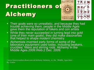 Practitioners of Alchemy Their goals were so unrealistic, and because they had trouble achieving them, people in the Middle Ages gave them the reputation of fakers and con artists While they never succeeded in turning lead into gold (one of their main goals), they did make discoveries that helped to shape modern chemistry Alchemists invented early forms of some of the laboratory equipment used today, including beakers, crucibles, filters and stirring rods. Alchemy In the Middle Ages.2009.Web.2 Dec. 2009.  <www.historymedren.about.com/od/alchemy/Alchemy_in_the _Middle_Ages.htm>. By: Carlos 