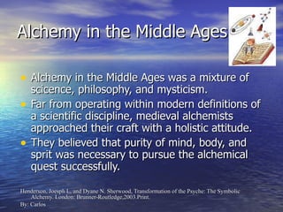 Alchemy in the Middle Ages Alchemy in the Middle Ages was a mixture of scicence, philosophy, and mysticism. Far from operating within modern definitions of a scientific discipline, medieval alchemists approached their craft with a holistic attitude. They believed that purity of mind, body, and sprit was necessary to pursue the alchemical quest successfully. Henderson, Joesph L, and Dyane N. Sherwood, Transformation of the Psyche: The Symbolic Alchemy. London: Brunner-Routledge,2003.Print. By: Carlos 