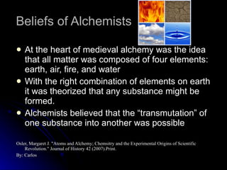 Beliefs of Alchemists At the heart of medieval alchemy was the idea that all matter was composed of four elements: earth, air, fire, and water With the right combination of elements on earth it was theorized that any substance might be formed. Alchemists believed that the “transmutation” of one substance into another was possible Osler, Margaret J. "Atoms and Alchemy; Chemsitry and the Experimental Origins of Scientific Revolution." Journal of History 42 (2007).Print. By: Carlos 