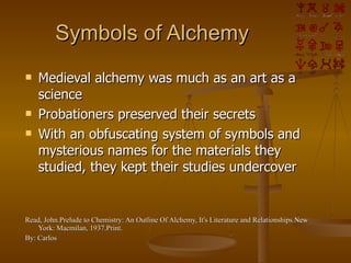 Symbols of Alchemy Medieval alchemy was much as an art as a science Probationers preserved their secrets With an obfuscating system of symbols and mysterious names for the materials they studied, they kept their studies undercover Read, John.Prelude to Chemistry: An Outline Of Alchemy, It's Literature and Relationships.New York: Macmilan, 1937.Print. By: Carlos 