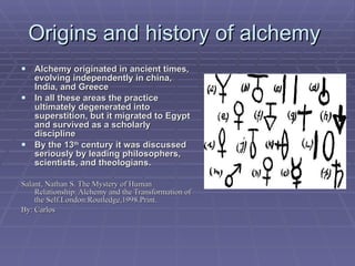 Origins and history of alchemy  Alchemy originated in ancient times, evolving independently in china, India, and Greece In all these areas the practice ultimately degenerated into superstition, but it migrated to Egypt and survived as a scholarly discipline By the 13 th  century it was discussed seriously by leading philosophers, scientists, and theologians. Salant, Nathan S. The Mystery of Human Relationship: Alchemy and the Transformation of the Self.London:Routledge,1998.Print. By: Carlos 