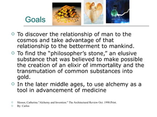 Goals To discover the relationship of man to the cosmos and take advantage of that relationship to the betterment to mankind. To find the “philosopher’s stone,” an elusive substance that was believed to make possible the creation of an elixir of immortality and the transmutation of common substances into gold.  In the later middle ages, to use alchemy as a tool in advancement of medicine  Slessor, Catherine."Alchemy and Invention." The Architectural Review Oct. 1998.Print. By: Carlos 