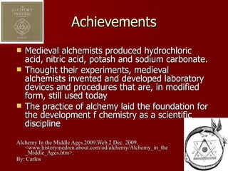Achievements Medieval alchemists produced hydrochloric acid, nitric acid, potash and sodium carbonate. Thought their experiments, medieval alchemists invented and developed laboratory devices and procedures that are, in modified form, still used today The practice of alchemy laid the foundation for the development f chemistry as a scientific discipline Alchemy In the Middle Ages.2009.Web.2 Dec. 2009. <www.historymedren.about.com/od/alchemy/Alchemy_in_the _Middle_Ages.htm>. By: Carlos 