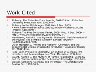 Work Cited Alchemy. The Columbia Encyclopedia, Sixth Edition: Columbia Universtiy Press.New York.2009.Print. Alchemy In the Middle Ages.2009.Web.2 Dec. 2009. <www.historymedren.about.com/od/alchemy/Alchemy_in_the _Middle_Ages.htm>. Alchemy.The Free Dictionary Farlex, 2009. Web. 4 Dec. 2009. < http://www.thefreedictionary.com/alchemy >. Henderson, Joesph L, and Dyane N. Sherwood, Transformation of the Psyche: The Symbolic Alchemy. London: Brunner-Routledge,2003.Print. Osler, Margaret J. "Atoms and Alchemy; Chemsitry and the Experimental Origins of Scientific Revolution." Journal of History 42 (2007).Print. Read, John.Prelude to Chemistry: An Outline Of Alchemy, It's Literature and Relationships.New York: Macmilan, 1937.Print. Salant, Nathan S. The Mystery of Human Relationship: Alchemy and the Transformation of the Self.London:Routledge,1998.Print. Slessor, Catherine."Alchemy and Invention." The Architectural Review Oct. 1998.Print. 