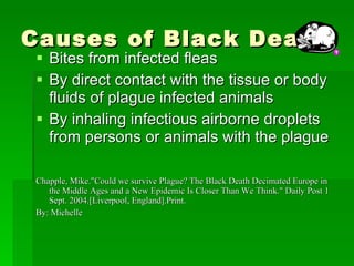 Causes of Black Death Bites from infected fleas By direct contact with the tissue or body fluids of plague infected animals By inhaling infectious airborne droplets from persons or animals with the plague  Chapple, Mike."Could we survive Plague? The Black Death Decimated Europe in the Middle Ages and a New Epidemic Is Closer Than We Think." Daily Post 1 Sept. 2004.[Liverpool, England].Print. By: Michelle 