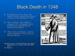 Black Death in 1348 Coming out of the East, the Black Death reached the shores of Italy in the Spring of 1348 Men, women, and children caught in it’s onslaught were bewildered, panicked and  finally devastated. They had no defense, and no understanding of the cause of the pestilence Benedictow, Ole J. "The Black Death: The Greatest Catastrophe Ever." History Today Mar. 2005. Print. By: Michelle 