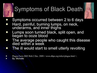 Symptoms of Black Death Symptoms occurred between 2 to 6 days  Hard, painful, burning lumps, on neck, underarms, and inner thighs Lumps soon turned black, split open, and began to ooze blood The average people who caught this disease died within a week The ill would start to smell utterly revolting Plague Facts.2005.Web.2 Dec. 2009.< www.dhpe.org/infect/plague.html >. By: Michelle 