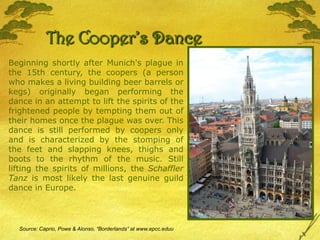 The Cooper’s DanceBeginning shortly after Munich's plague in the 15th century, the coopers (a person who makes a living building beer barrels or kegs) originally began performing the dance in an attempt to lift the spirits of the frightened people by tempting them out of their homes once the plague was over. This dance is still performed by coopers only and is characterized by the stomping of the feet and slapping knees, thighs and boots to the rhythm of the music. Still lifting the spirits of millions, the Schaffler Tanz is most likely the last genuine guild dance in Europe.Source: Caprio, Powe & Alonso, “Borderlands” at www.epcc.eduu