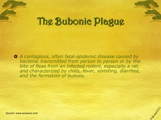 The Bubonic PlagueA contagious, often fatal epidemic disease caused by bacteria, transmitted from person to person or by the bite of fleas from an infected rodent, especially a rat, and characterized by chills, fever, vomiting, diarrhea, and the formation of buboes.Source: www.answers.com