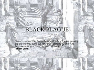BLACK PLAGUE
“I had assumed that I would age with all my friends growing
old around me, dying off very gradually one by one. And
here was a plague that cut them off so early.”
-Thom Gunn
 