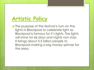 Artistic Policy
The purpose of the festival is turn on the
lights in Blackpool to celebrate light as
Blackpool is famous for it’s lights. The lights
will shine for 66 days and nights non stop.
It brings about 3.5 billion people to
Blackpool making a big money spinner for
the area.