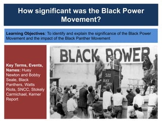 How significant was the Black Power
Movement?
Learning Objectives: To identify and explain the significance of the Black Power
Movement and the impact of the Black Panther Movement
Key Terms, Events,
Names: Huey
Newton and Bobby
Seale, Black
Panthers, Watts
Riots, SNCC, Stokely
Carmichael, Kerner
Report
 