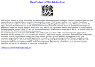 Black Privilege Vs White Privilege Essay
White privilege is a term for societal privileges that benefit white people in western countries beyond what is commonly experienced by the non–white
people under the same social, political, or economic circumstances. For example, "white" history is taught as a core curriculum class whereas
"minority" history is taught as an elective or when white people do not have to go through their entire day wondering if the negative situations that
happen throughout the 24–hour span have racially charged undertones. White privilege can sometimes become an issue because white people may
automatically assume that "privilege" equates to being wealthy which is not the case. Having white privilege simply equates to not having to undergo
the various issues that people of color (POC) face. It is not necessarily a negative thing because one cannot help the skin they are born into but it is the
person's fault if they choose to consistently...show more content...
For example, being able to say "honky" or "cracker" but whites not being able to say the n–word or whites not being able to apply to certain
scholarships that only applies to black people. As a black girl in America I would have to disagree. The difference between white and black privilege
is that white privilege is global whereas black privilege is more national. Also, black privilege helps black people catch up to their white
counterparts not get ahead because the system IS rigged in white people's favor. Now I'm not whining about how "the man" has his boot on the
necks of the black people of America, I'm simply putting my ear to the door of a party that I and my family were not invited to. When they call it
whining and complaining, we call it being a whistle blower of a corrupt system. White privilege can affect one's social interactions, economic
occurrences, and how they are portrayed in the media. Now let's begin, shall
Get more content on HelpWriting.net
 