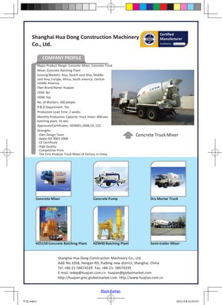 Certified
     Shanghai Hua Dong Construction Machinery                                        Manufacturer
     Co., Ltd.                                                                       Audited by




               COMPANY PROFILE
            Major Product Range: Concrete Mixer, Concrete Truck
            Mixer, Concrete Batching Plant
            Existing Markets: Aisa, Soutrh-east Aisa, Middle-
            east Aisa, Europe, Africa, South america, Central-
            middle America.
            Own Brand Name: Huajian
            OEM: No
            ODM: Yes
            No. of Workers: 600 people
            R & D Department: Yes
            Production Lead Time: 2 weeks
            Monthly Production Capacity: truck mixer: 400 sets
            batching plant: 16 sets
            Approvals/Certificates: ISO9001:2008, CE, CCC
            Strengths:
            - Own Design Team                                           Concrete Truck Mixer
            - Apply ISO 9001:2008
            - CE Certificate
            - High Quality
            - Competitive Price
            - The First Produce Truck Mixer of Factory in China




        Concrete Mixer                           Concrete Pump                 Dry Mortar Truck




        HZS150 Concrete Batching Plant           HZW40 Batching Plant          Semi-trailer Mixer


                          Shanghai Hua Dong Construction Machinery Co., Ltd.
                          Add: No.1058, Hengan RD, Pudong new district, Shanghai, China
                          Tel: +86-21-58674339 Fax: +86-21- 58674339
                          E-mail: iedep@huajian.com.cn huajian@globalmarket.com
                          http://huajian.gmc.globalmarket.com http://www.huajian.com.cn


                                                       Black Pumps

华建.indd 1                                                                                         2011-9-8 15:03:57
 