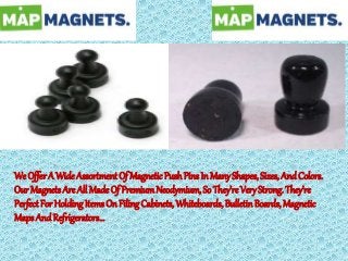 We OfferA Wide Assortment Of MagneticPushPins In ManyShapes, Sizes, And Colors.
Our MagnetsAre All Made Of PremiumNeodymium, So They’re VeryStrong. They’re
Perfect ForHolding ItemsOn FilingCabinets,Whiteboards, Bulletin Boards, Magnetic
Maps And Refrigerators...
 
