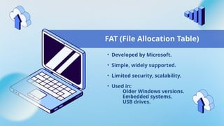 FAT (File Allocation Table)
• Developed by Microsoft.
• Simple, widely supported.
• Limited security, scalability.
• Used in:
Older Windows versions.
Embedded systems.
USB drives.
 